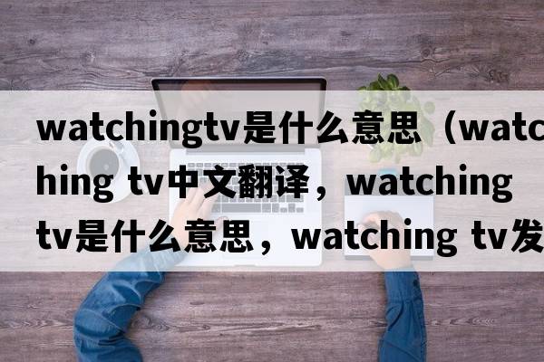watchingtv是什么意思（watching tv中文翻譯，watching tv是什么意思，watching tv發(fā)音、用法及例句）