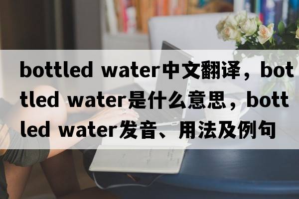 bottled water中文翻譯，bottled water是什么意思，bottled water發(fā)音、用法及例句