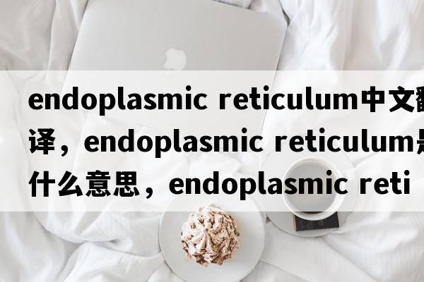 endoplasmic reticulum中文翻譯，endoplasmic reticulum是什么意思，endoplasmic reticulum發(fā)音、用法及例句