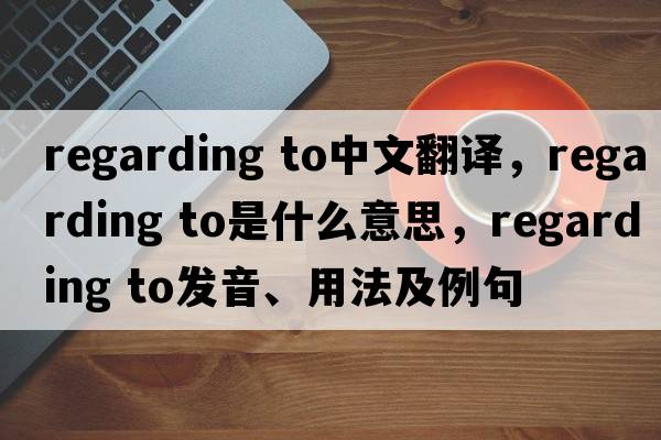 regarding to中文翻譯，regarding to是什么意思，regarding to發(fā)音、用法及例句