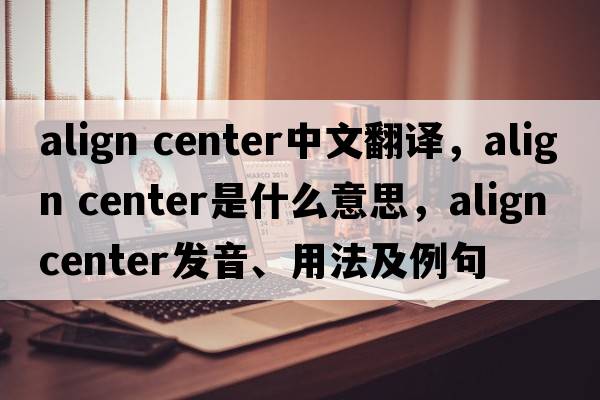 align center中文翻譯，align center是什么意思，align center發(fā)音、用法及例句