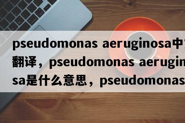 pseudomonas aeruginosa中文翻譯，pseudomonas aeruginosa是什么意思，pseudomonas aeruginosa發(fā)音、用法及例句