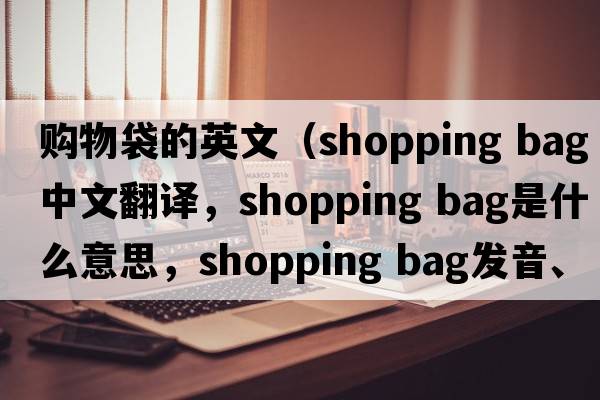 購物袋的英文（shopping bag中文翻譯，shopping bag是什么意思，shopping bag發(fā)音、用法及例句）