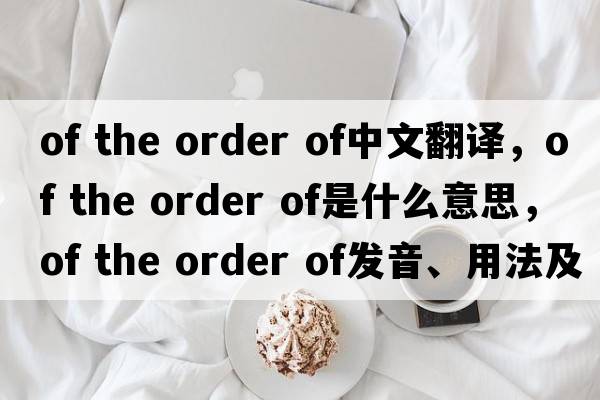 of the order of中文翻譯，of the order of是什么意思，of the order of發(fā)音、用法及例句