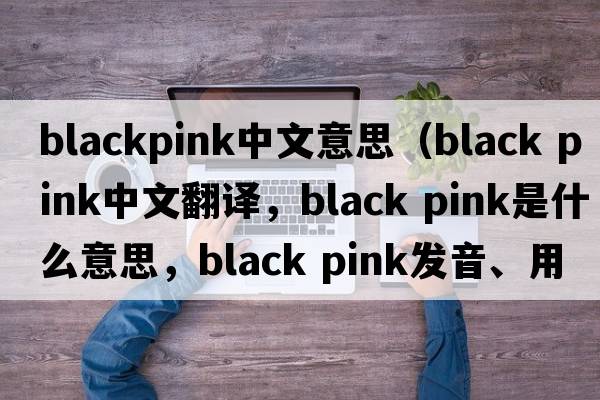 blackpink中文意思（black pink中文翻譯，black pink是什么意思，black pink發(fā)音、用法及例句）