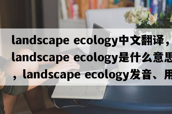 landscape ecology中文翻譯，landscape ecology是什么意思，landscape ecology發(fā)音、用法及例句
