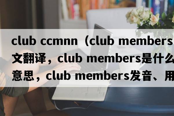 club ccmnn（club members中文翻譯，club members是什么意思，club members發(fā)音、用法及例句）