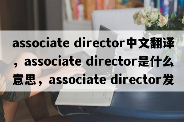 associate director中文翻譯，associate director是什么意思，associate director發(fā)音、用法及例句