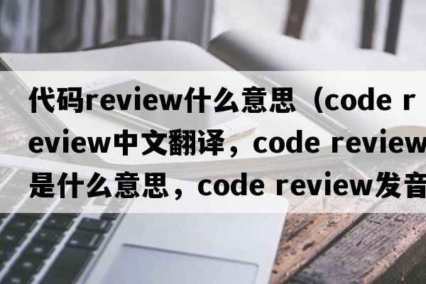 代碼review什么意思（code review中文翻譯，code review是什么意思，code review發(fā)音、用法及例句）
