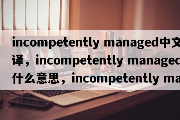 incompetently managed中文翻譯，incompetently managed是什么意思，incompetently managed發(fā)音、用法及例句