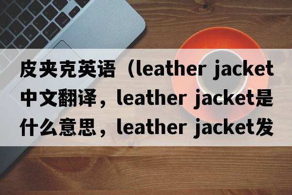 皮夾克英語(yǔ)（leather jacket中文翻譯，leather jacket是什么意思，leather jacket發(fā)音、用法及例句）