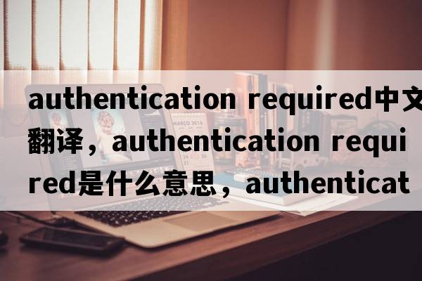 authentication required中文翻譯，authentication required是什么意思，authentication required發(fā)音、用法及例句