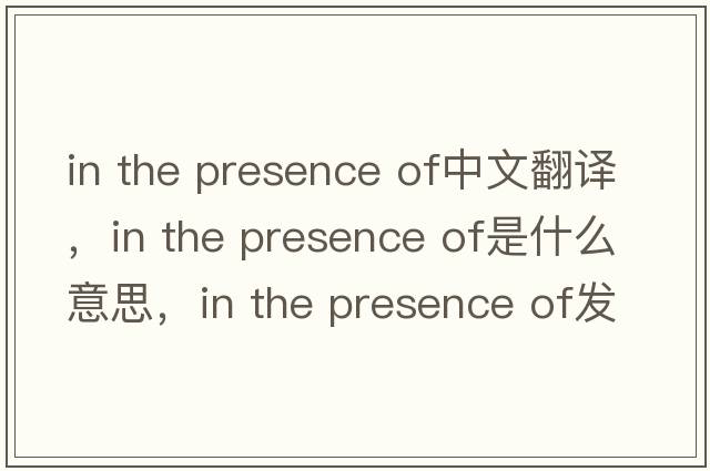 in the presence of中文翻譯，in the presence of是什么意思，in the presence of發(fā)音、用法及例句