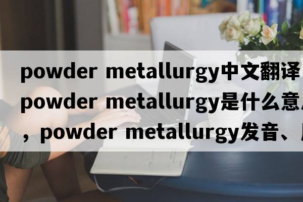 powder metallurgy中文翻譯，powder metallurgy是什么意思，powder metallurgy發(fā)音、用法及例句