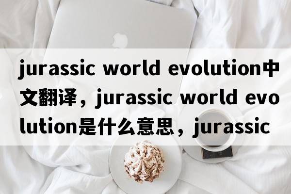 jurassic world evolution中文翻譯，jurassic world evolution是什么意思，jurassic world evolution發(fā)音、用法及例句