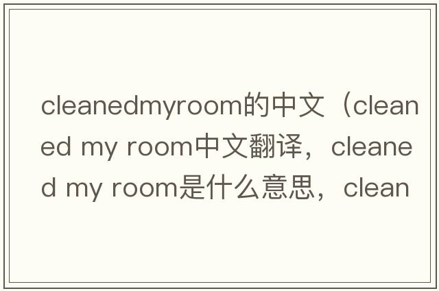 cleanedmyroom的中文（cleaned my room中文翻譯，cleaned my room是什么意思，cleaned my room發(fā)音、用法及例句）