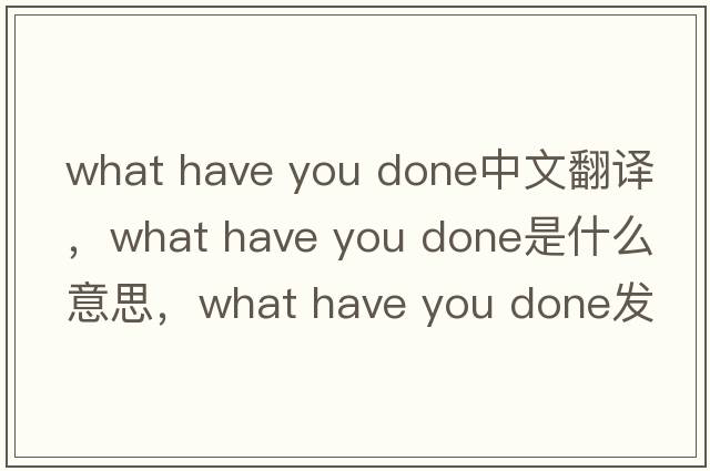 what have you done中文翻譯，what have you done是什么意思，what have you done發(fā)音、用法及例句