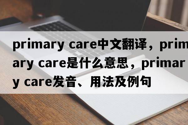 primary care中文翻譯，primary care是什么意思，primary care發(fā)音、用法及例句