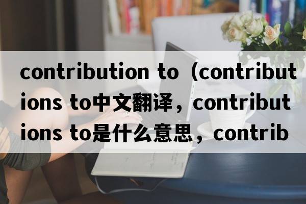 contribution to（contributions to中文翻譯，contributions to是什么意思，contributions to發(fā)音、用法及例句）