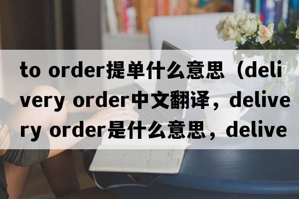 to order提單什么意思（delivery order中文翻譯，delivery order是什么意思，delivery order發(fā)音、用法及例句）