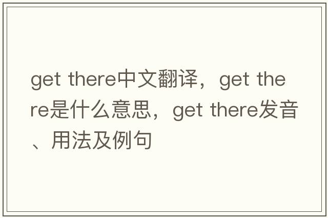 get there中文翻譯，get there是什么意思，get there發(fā)音、用法及例句