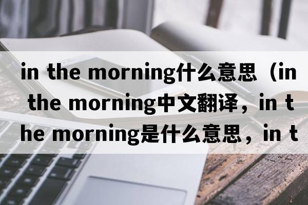 in the morning什么意思（in the morning中文翻譯，in the morning是什么意思，in the morning發(fā)音、用法及例句）