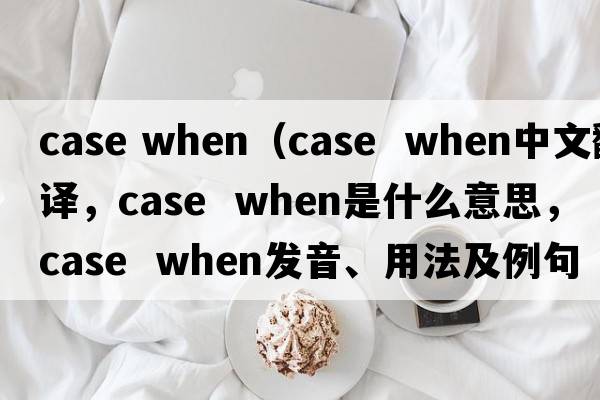 case when（case  when中文翻譯，case  when是什么意思，case  when發(fā)音、用法及例句）