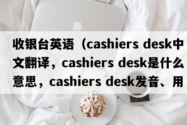 收銀臺(tái)英語(yǔ)（cashiers desk中文翻譯，cashiers desk是什么意思，cashiers desk發(fā)音、用法及例句）