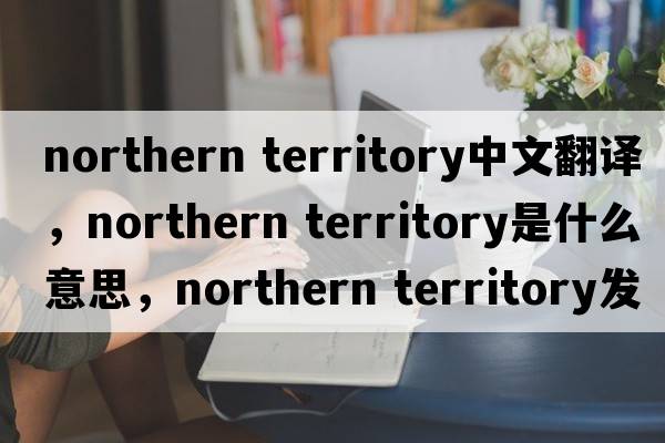 northern territory中文翻譯，northern territory是什么意思，northern territory發(fā)音、用法及例句