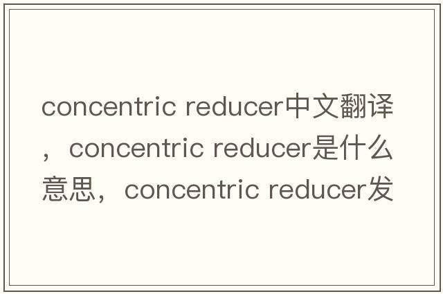 concentric reducer中文翻譯，concentric reducer是什么意思，concentric reducer發(fā)音、用法及例句