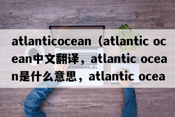 atlanticocean（atlantic Ocean中文翻譯，atlantic Ocean是什么意思，atlantic Ocean發(fā)音、用法及例句）