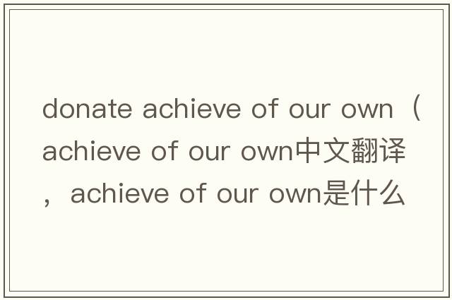 donate achieve of our own（achieve of our own中文翻譯，achieve of our own是什么意思，achieve of our own發(fā)音、用法及例句）