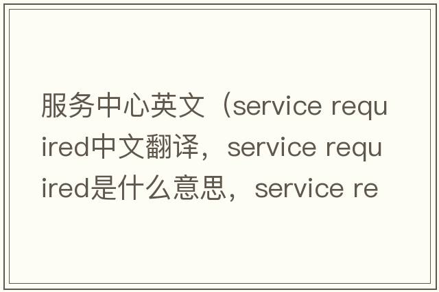 服務中心英文（service required中文翻譯，service required是什么意思，service required發(fā)音、用法及例句）