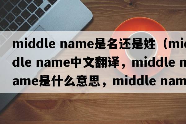 middle name是名還是姓（middle name中文翻譯，middle name是什么意思，middle name發(fā)音、用法及例句）