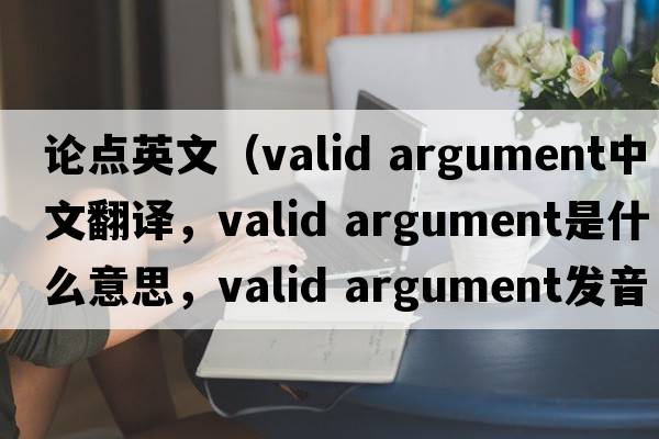 論點英文（valid argument中文翻譯，valid argument是什么意思，valid argument發(fā)音、用法及例句）