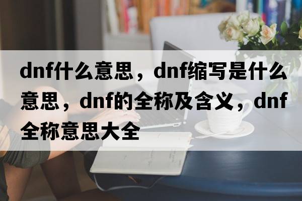 dnf什么意思，dnf縮寫是什么意思，dnf的全稱及含義，dnf全稱意思大全