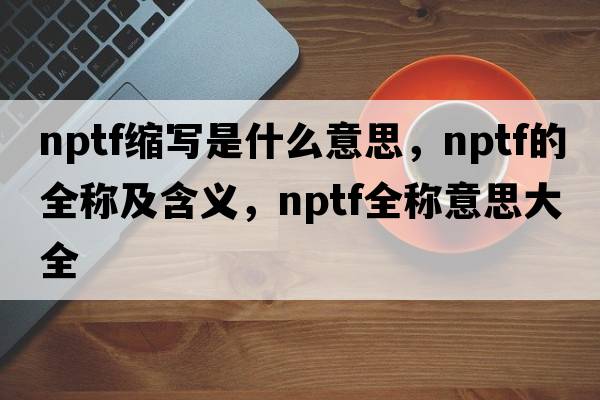 nptf縮寫是什么意思，nptf的全稱及含義，nptf全稱意思大全