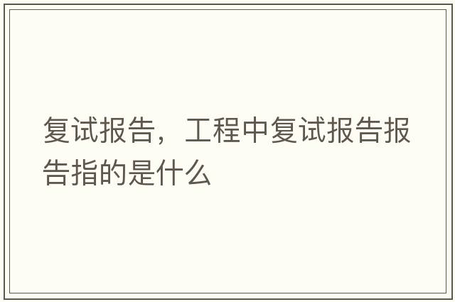 復(fù)試報(bào)告，工程中復(fù)試報(bào)告報(bào)告指的是什么