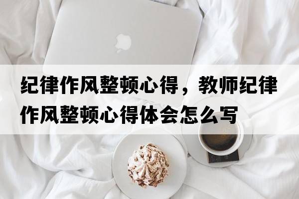 紀(jì)律作風(fēng)整頓心得，教師紀(jì)律作風(fēng)整頓心得體會怎么寫