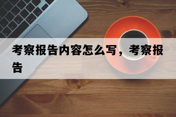 考察報(bào)告內(nèi)容怎么寫，考察報(bào)告
