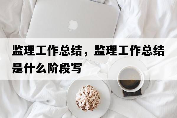 監(jiān)理工作總結(jié)，監(jiān)理工作總結(jié)是什么階段寫