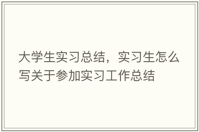 大學(xué)生實(shí)習(xí)總結(jié)，實(shí)習(xí)生怎么寫關(guān)于參加實(shí)習(xí)工作總結(jié)
