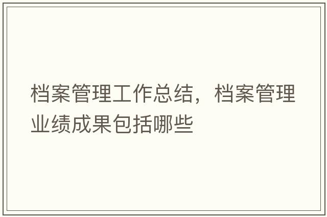 檔案管理工作總結(jié)，檔案管理業(yè)績成果包括哪些