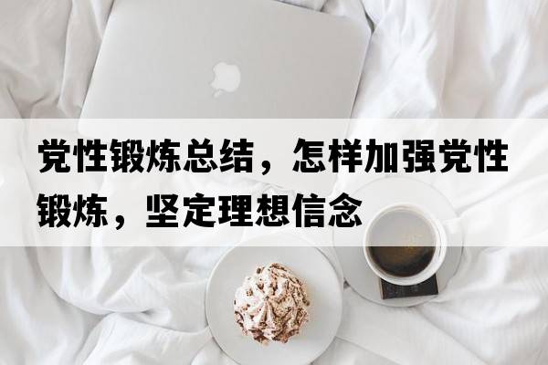 黨性鍛煉總結(jié)，怎樣加強(qiáng)黨性鍛煉，堅(jiān)定理想信念