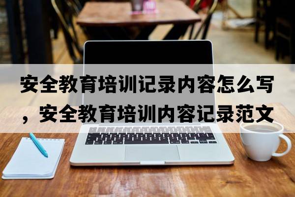 安全教育培訓(xùn)記錄內(nèi)容怎么寫，安全教育培訓(xùn)內(nèi)容記錄范文