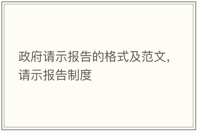 政府請(qǐng)示報(bào)告的格式及范文，請(qǐng)示報(bào)告制度