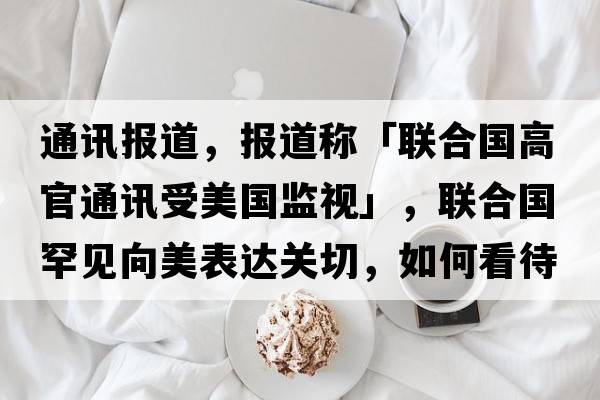 通訊報(bào)道，報(bào)道稱(chēng)「聯(lián)合國(guó)高官通訊受美國(guó)監(jiān)視」，聯(lián)合國(guó)罕見(jiàn)向美表達(dá)關(guān)切，如何看待此事？「泄密事件」還將如何發(fā)展