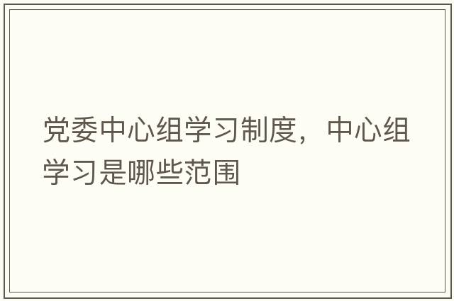黨委中心組學(xué)習(xí)制度，中心組學(xué)習(xí)是哪些范圍