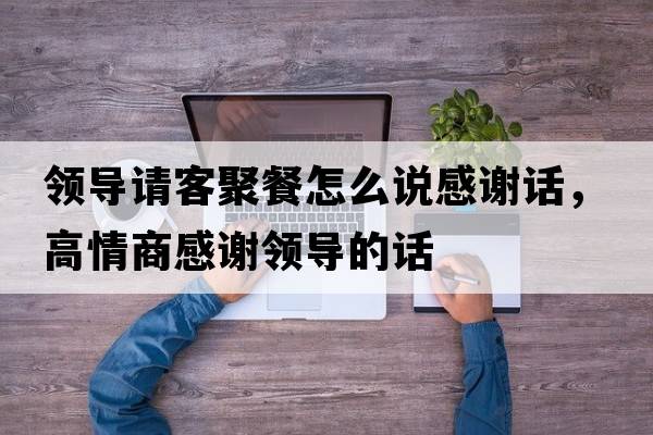 領(lǐng)導(dǎo)請客聚餐怎么說感謝話，高情商感謝領(lǐng)導(dǎo)的話