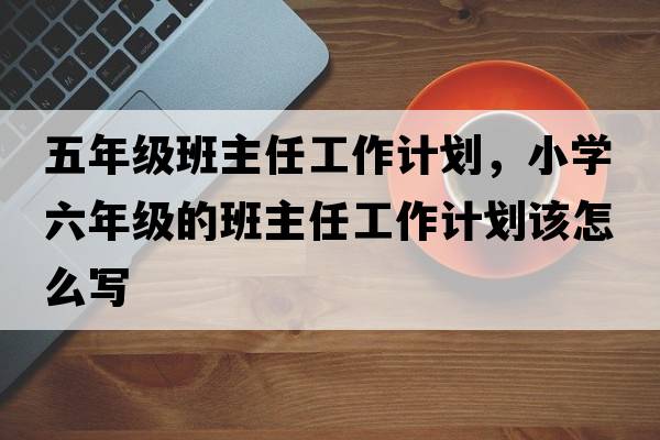 五年級班主任工作計劃，小學(xué)六年級的班主任工作計劃該怎么寫